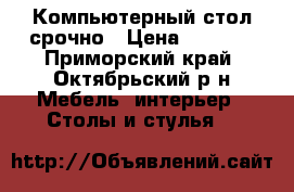 Компьютерный стол срочно › Цена ­ 1 000 - Приморский край, Октябрьский р-н Мебель, интерьер » Столы и стулья   